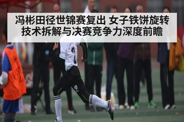 冯彬田径世锦赛复出 女子铁饼旋转技术拆解与决赛竞争力深度前瞻