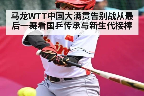 马龙WTT中国大满贯告别战从最后一舞看国乒传承与新生代接棒