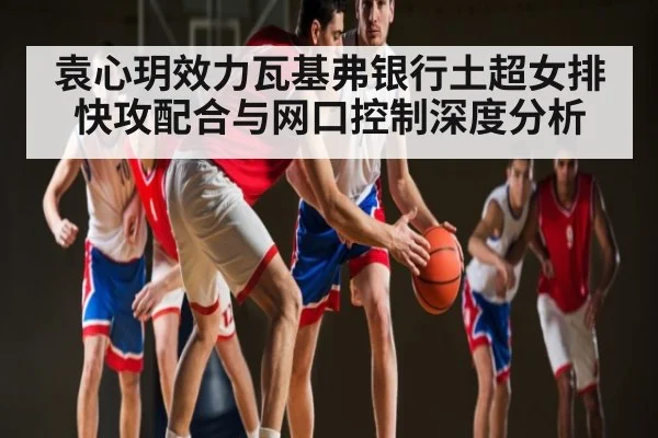 袁心玥效力瓦基弗银行土超女排快攻配合与网口控制深度分析